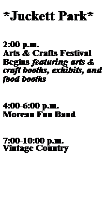 Text Box:  
*Juckett Park*
 
 
2:00 p.m.
Arts & Crafts Festival
Begins-featuring arts & craft booths, exhibits, and food booths
 
 
4:00-6:00 p.m.
Moreau Fun Band
 
 
7:00-10:00 p.m.
Vintage Country
 
 
 
