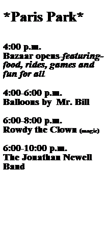 Text Box:  
*Paris Park*
 
 
 
4:00 p.m.
Bazaar opens-featuring- food, rides, games and fun for all
 
4:00-6:00 p.m.
Balloons by  Mr. Bill
 
6:00-8:00 p.m.
Rowdy the Clown (magic)
  
6:00-10:00 p.m.
The Jonathan Newell Band

 
