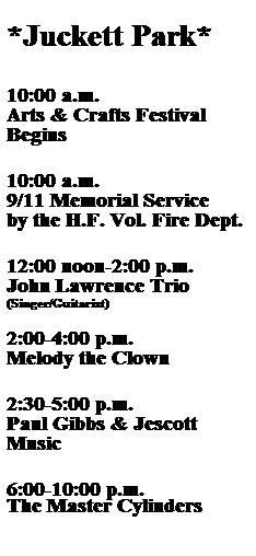 Text Box:  
*Juckett Park*
 
 
10:00 a.m.
Arts & Crafts Festival Begins
 
 
10:00 a.m.
9/11 Memorial Service
by the H.F. Vol. Fire Dept.
 
 
12:00 noon-2:00 p.m.
John Lawrence Trio
(Singer/Guitarist) 
 
2:00-4:00 p.m.
Melody the Clown
 
 
2:30-5:00 p.m.
Paul Gibbs & Jescott Music
 
 
6:00-10:00 p.m.
The Master Cylinders
 
