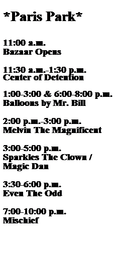 Text Box:  
*Paris Park*
 
 
11:00 a.m.
Bazaar Opens
 
11:30 a.m.-1:30 p.m.
Center of Detention
 
1:00-3:00 & 6:00-8:00 p.m.
Balloons by Mr. Bill
 
2:00 p.m.-3:00 p.m.
Melvin The Magnificent
 
3:00-5:00 p.m.
Sparkles The Clown / Magic Dan
 
3:30-6:00 p.m.
Even The Odd
 
7:00-10:00 p.m.
Mischief
